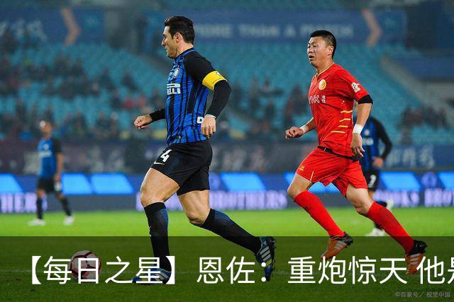 【每日之星】恩佐：重炮惊天 他是阿根廷绝境中的执灯者