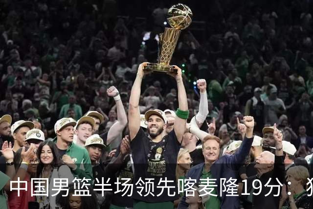 中国男篮半场领先喀麦隆19分：狂轰11三分 贺希宁12分庞峥麟11分