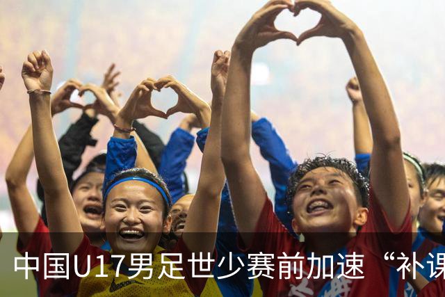 中国U17男足世少赛前加速“补课”