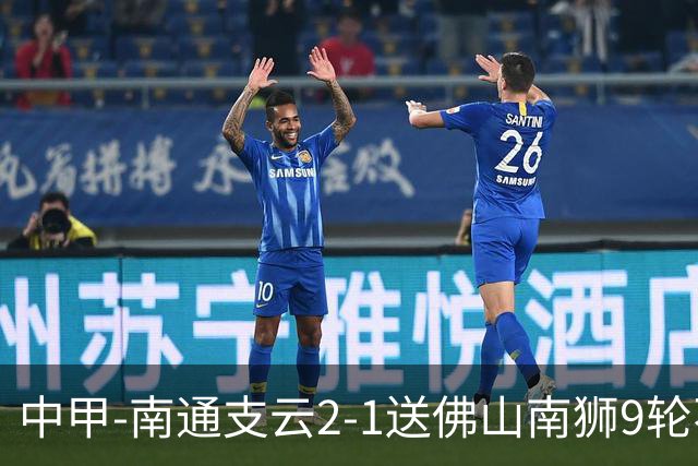 中甲-南通支云2-1送佛山南狮9轮不胜 胡鸣飞破门安屹斐进球制胜