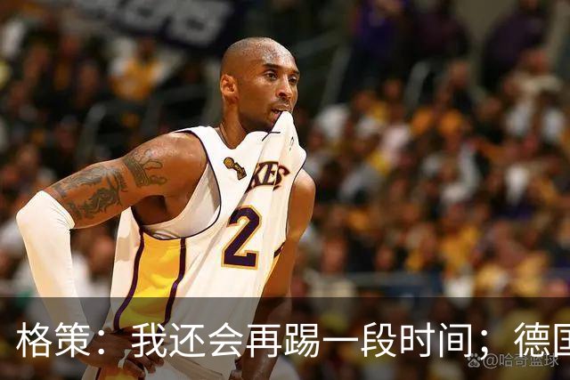 格策：我还会再踢一段时间；德国队在世界杯没人能挺身而出