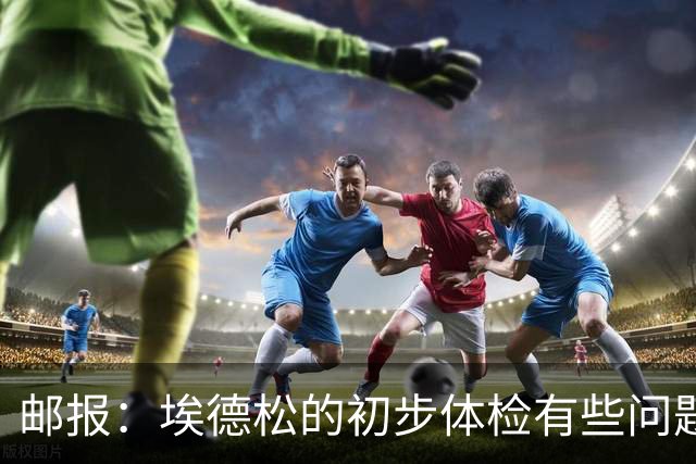邮报：埃德松的初步体检有些问题，但曼联否认交易可能告吹的传闻