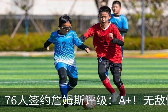 76人签约詹姆斯评级：A+！无敌性价比助力争冠 多方面高度适配